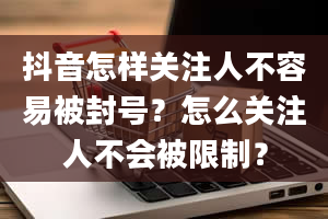 抖音怎样关注人不容易被封号？怎么关注人不会被限制？