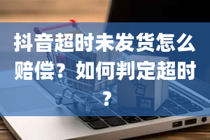 抖音超时未发货怎么赔偿？如何判定超时？