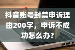 抖音账号封禁申诉理由200字，申诉不成功怎么办？