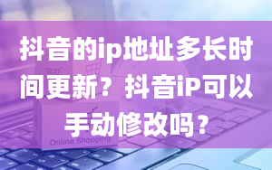 抖音的ip地址多长时间更新？抖音iP可以手动修改吗？