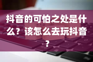 抖音的可怕之处是什么？该怎么去玩抖音？