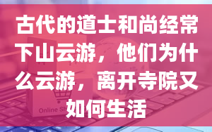 古代的道士和尚经常下山云游，他们为什么云游，离开寺院又如何生活