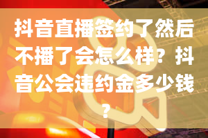 抖音直播签约了然后不播了会怎么样？抖音公会违约金多少钱？