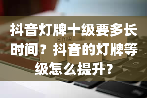 抖音灯牌十级要多长时间？抖音的灯牌等级怎么提升？