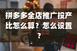 拼多多全店推广投产比怎么算？怎么设置？