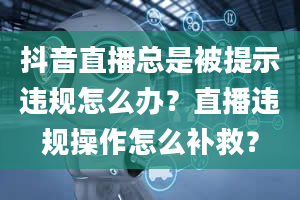 抖音直播总是被提示违规怎么办？直播违规操作怎么补救？