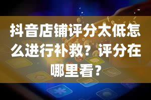 抖音店铺评分太低怎么进行补救？评分在哪里看？