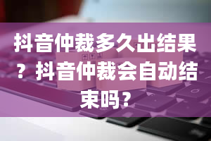 抖音仲裁多久出结果？抖音仲裁会自动结束吗？