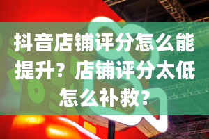 抖音店铺评分怎么能提升？店铺评分太低怎么补救？