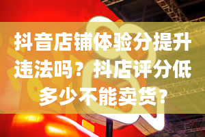 抖音店铺体验分提升违法吗？抖店评分低多少不能卖货？