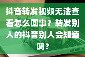 抖音转发视频无法查看怎么回事？转发别人的抖音别人会知道吗？