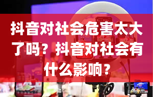 抖音对社会危害太大了吗？抖音对社会有什么影响？