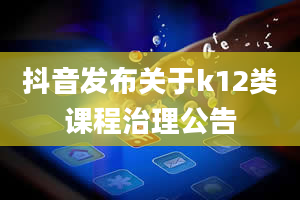 抖音发布关于k12类课程治理公告