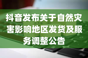 抖音发布关于自然灾害影响地区发货及服务调整公告