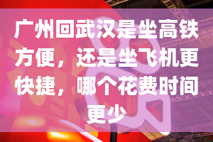 广州回武汉是坐高铁方便，还是坐飞机更快捷，哪个花费时间更少