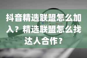 抖音精选联盟怎么加入？精选联盟怎么找达人合作？