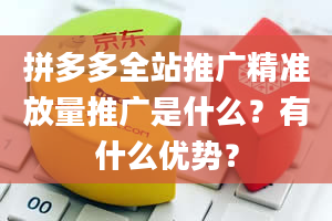 拼多多全站推广精准放量推广是什么？有什么优势？