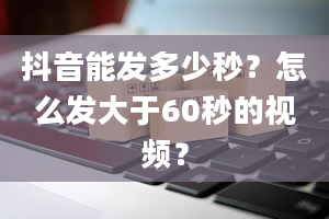 抖音能发多少秒？怎么发大于60秒的视频？