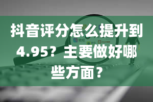 抖音评分怎么提升到4.95？主要做好哪些方面？