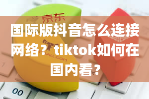 国际版抖音怎么连接网络？tiktok如何在国内看？