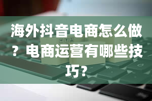 海外抖音电商怎么做？电商运营有哪些技巧？