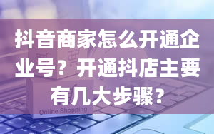 抖音商家怎么开通企业号？开通抖店主要有几大步骤？