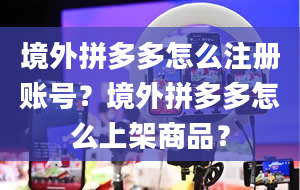 境外拼多多怎么注册账号？境外拼多多怎么上架商品？