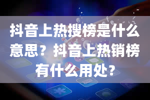 抖音上热搜榜是什么意思？抖音上热销榜有什么用处？