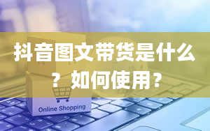 抖音图文带货是什么？如何使用？