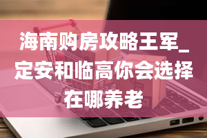 海南购房攻略王军_定安和临高你会选择在哪养老