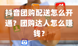 抖音团购配送怎么开通？团购达人怎么赚钱？