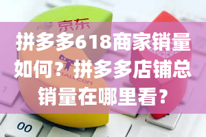 拼多多618商家销量如何？拼多多店铺总销量在哪里看？