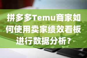 拼多多Temu商家如何使用卖家绩效看板进行数据分析？