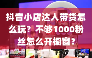 抖音小店达人带货怎么玩？不够1000粉丝怎么开橱窗？