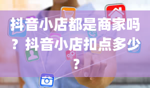 抖音小店都是商家吗？抖音小店扣点多少？