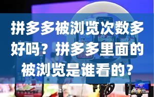 拼多多被浏览次数多好吗？拼多多里面的被浏览是谁看的？