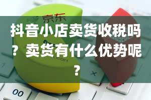 抖音小店卖货收税吗？卖货有什么优势呢？