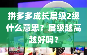 拼多多成长层级2级什么意思？层级越高越好吗？