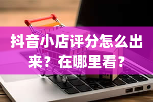 抖音小店评分怎么出来？在哪里看？