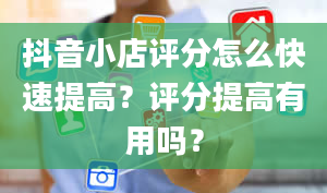 抖音小店评分怎么快速提高？评分提高有用吗？