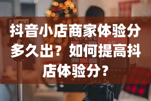 抖音小店商家体验分多久出？如何提高抖店体验分？