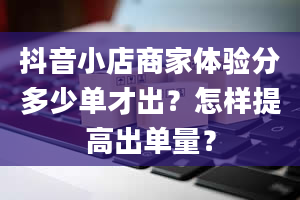 抖音小店商家体验分多少单才出？怎样提高出单量？