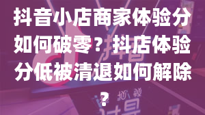 抖音小店商家体验分如何破零？抖店体验分低被清退如何解除？