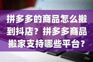 拼多多的商品怎么搬到抖店？拼多多商品搬家支持哪些平台？