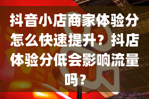 抖音小店商家体验分怎么快速提升？抖店体验分低会影响流量吗？