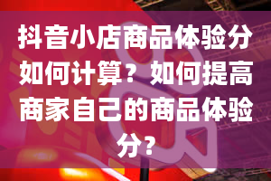 抖音小店商品体验分如何计算？如何提高商家自己的商品体验分？