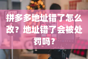 拼多多地址错了怎么改？地址错了会被处罚吗？