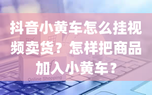 抖音小黄车怎么挂视频卖货？怎样把商品加入小黄车？