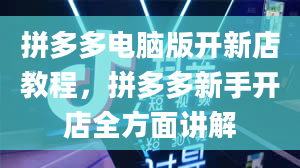 拼多多电脑版开新店教程，拼多多新手开店全方面讲解