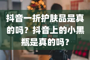 抖音一折护肤品是真的吗？抖音上的小黑瓶是真的吗？